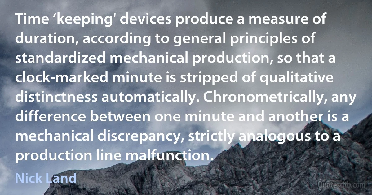 Time ‘keeping' devices produce a measure of duration, according to general principles of standardized mechanical production, so that a clock-marked minute is stripped of qualitative distinctness automatically. Chronometrically, any difference between one minute and another is a mechanical discrepancy, strictly analogous to a production line malfunction. (Nick Land)