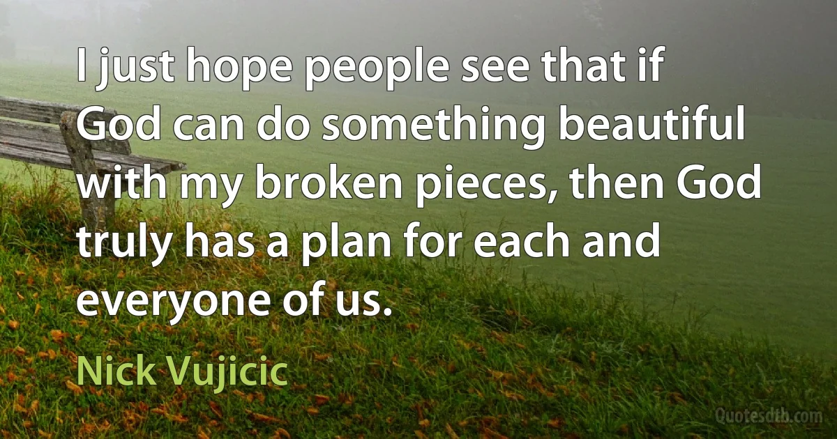 I just hope people see that if God can do something beautiful with my broken pieces, then God truly has a plan for each and everyone of us. (Nick Vujicic)