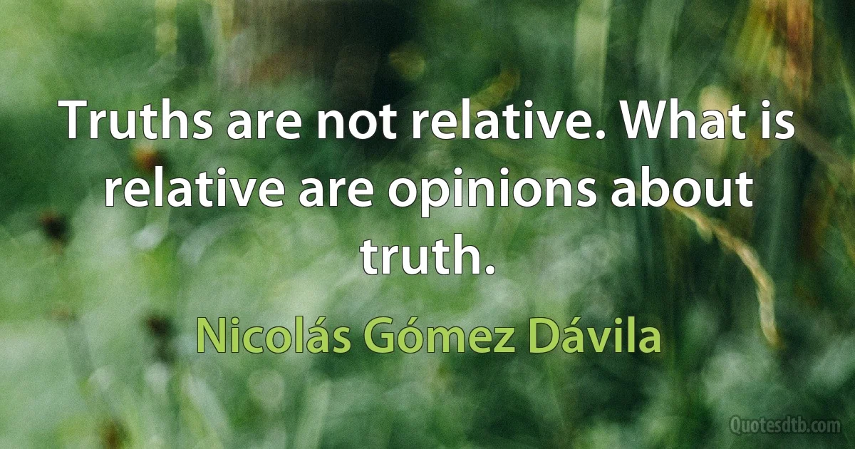 Truths are not relative. What is relative are opinions about truth. (Nicolás Gómez Dávila)