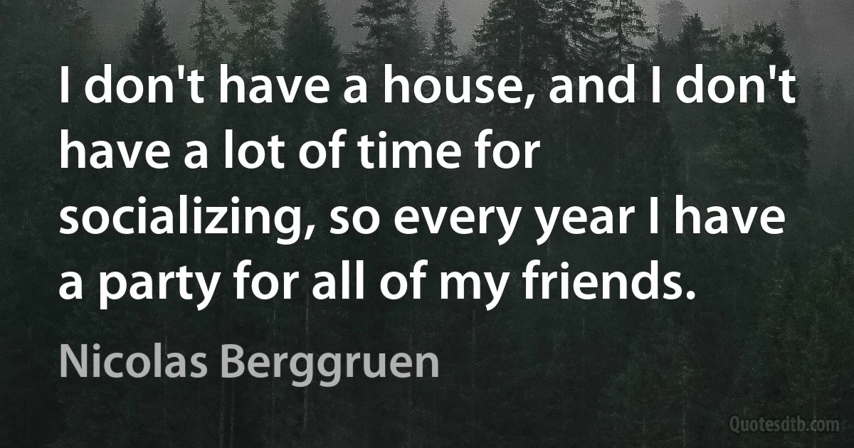 I don't have a house, and I don't have a lot of time for socializing, so every year I have a party for all of my friends. (Nicolas Berggruen)