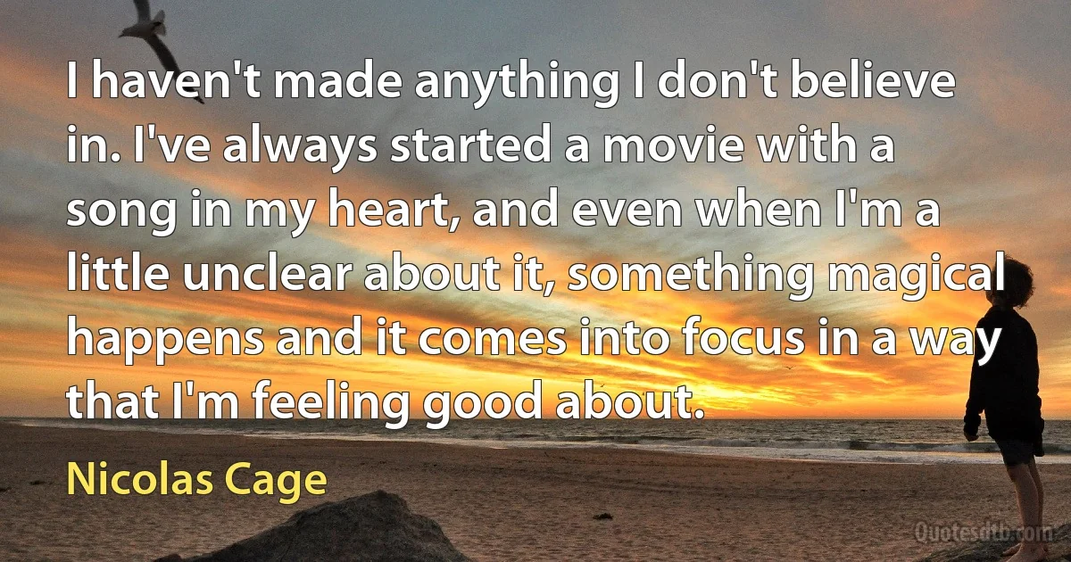 I haven't made anything I don't believe in. I've always started a movie with a song in my heart, and even when I'm a little unclear about it, something magical happens and it comes into focus in a way that I'm feeling good about. (Nicolas Cage)