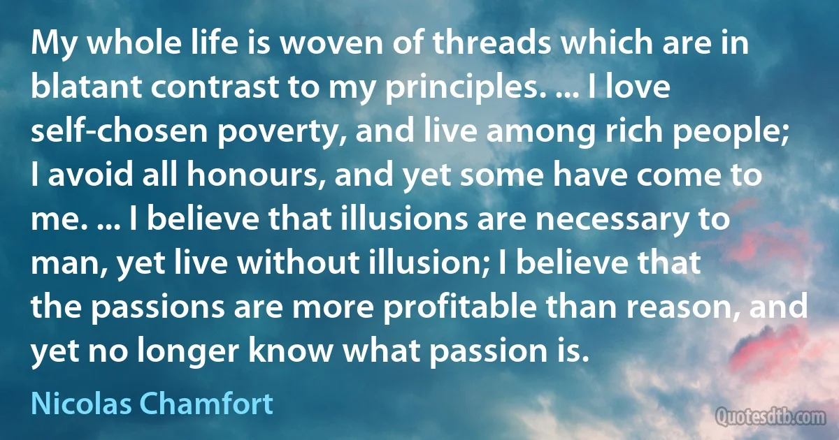 My whole life is woven of threads which are in blatant contrast to my principles. ... I love self-chosen poverty, and live among rich people; I avoid all honours, and yet some have come to me. ... I believe that illusions are necessary to man, yet live without illusion; I believe that the passions are more profitable than reason, and yet no longer know what passion is. (Nicolas Chamfort)