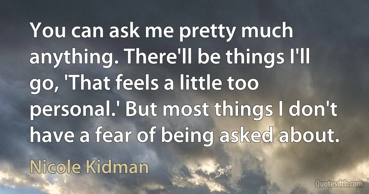 You can ask me pretty much anything. There'll be things I'll go, 'That feels a little too personal.' But most things I don't have a fear of being asked about. (Nicole Kidman)