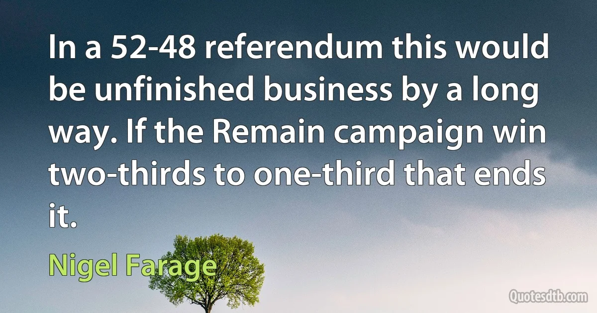 In a 52-48 referendum this would be unfinished business by a long way. If the Remain campaign win two-thirds to one-third that ends it. (Nigel Farage)