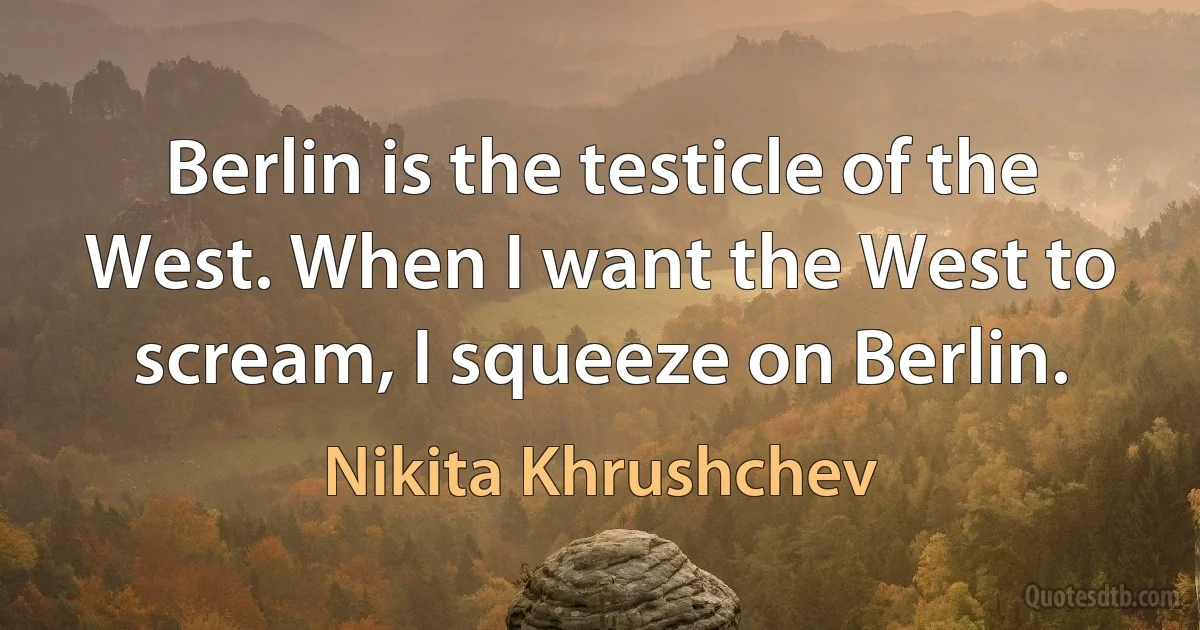 Berlin is the testicle of the West. When I want the West to scream, I squeeze on Berlin. (Nikita Khrushchev)