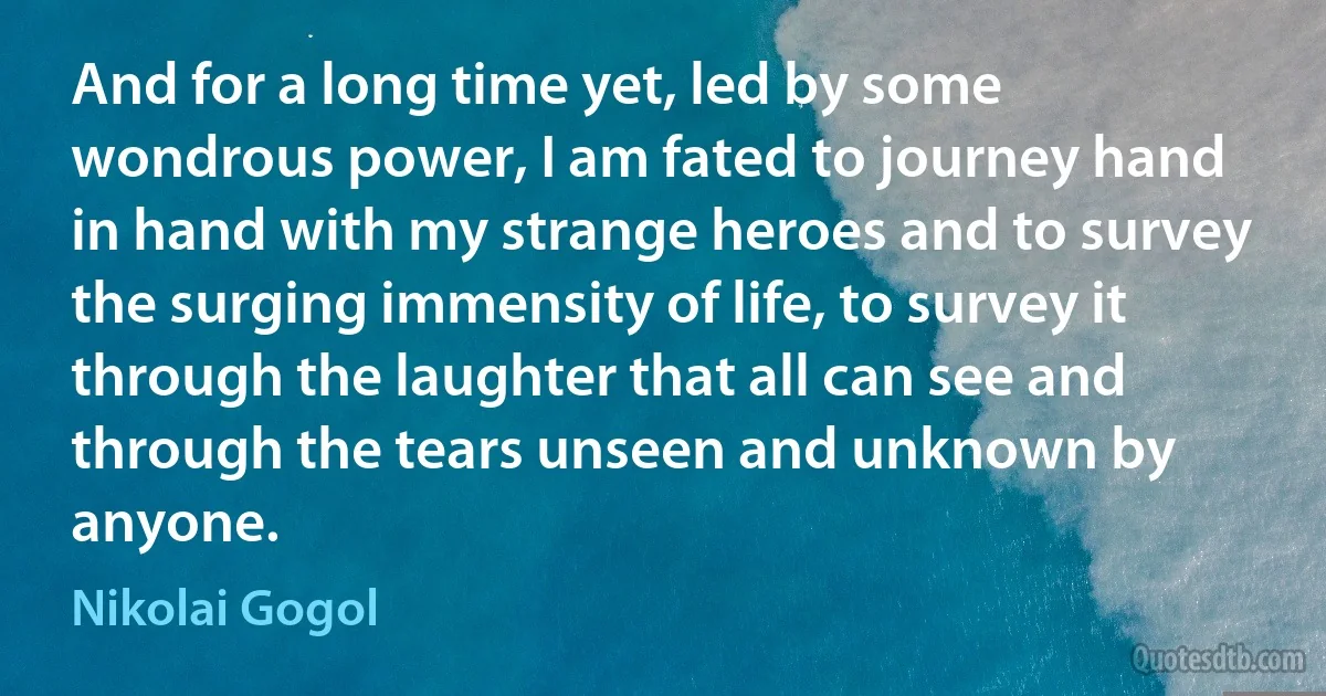 And for a long time yet, led by some wondrous power, I am fated to journey hand in hand with my strange heroes and to survey the surging immensity of life, to survey it through the laughter that all can see and through the tears unseen and unknown by anyone. (Nikolai Gogol)