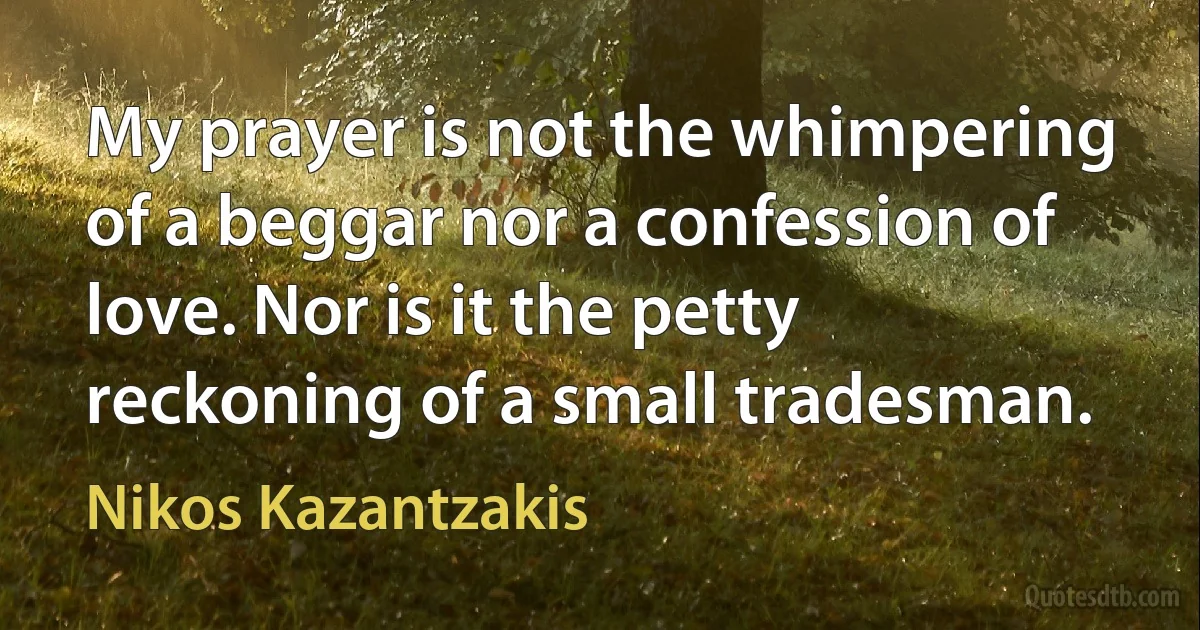 My prayer is not the whimpering of a beggar nor a confession of love. Nor is it the petty reckoning of a small tradesman. (Nikos Kazantzakis)