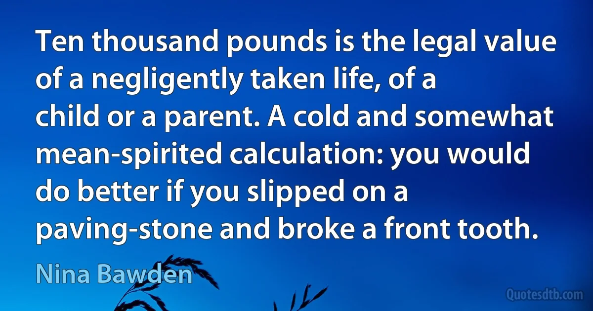 Ten thousand pounds is the legal value of a negligently taken life, of a child or a parent. A cold and somewhat mean-spirited calculation: you would do better if you slipped on a paving-stone and broke a front tooth. (Nina Bawden)