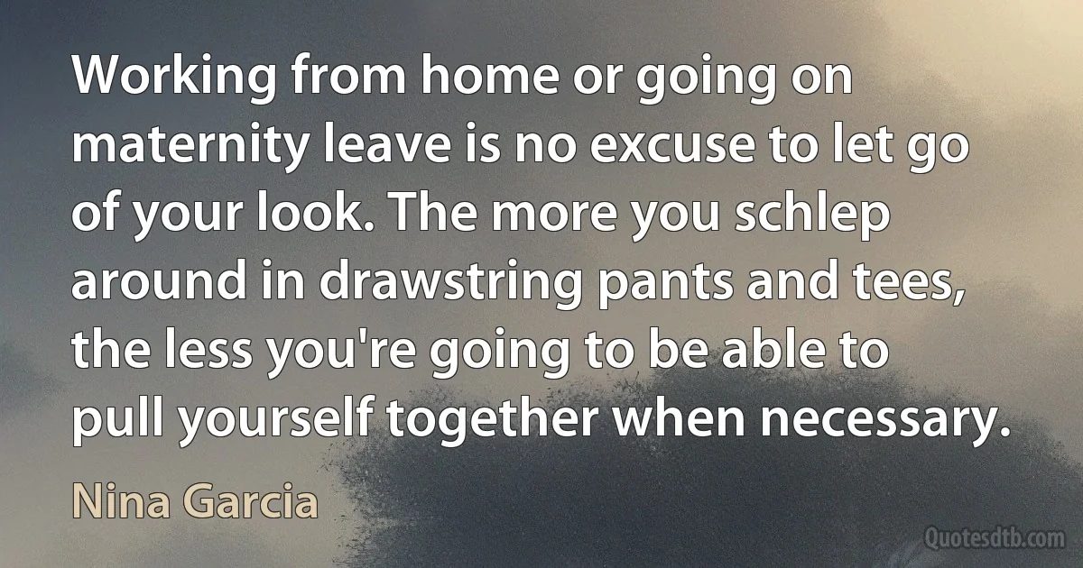 Working from home or going on maternity leave is no excuse to let go of your look. The more you schlep around in drawstring pants and tees, the less you're going to be able to pull yourself together when necessary. (Nina Garcia)