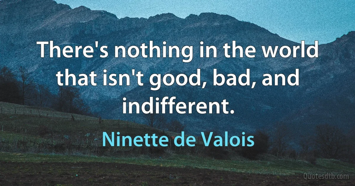 There's nothing in the world that isn't good, bad, and indifferent. (Ninette de Valois)