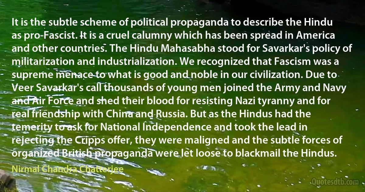 It is the subtle scheme of political propaganda to describe the Hindu as pro-Fascist. It is a cruel calumny which has been spread in America and other countries. The Hindu Mahasabha stood for Savarkar's policy of militarization and industrialization. We recognized that Fascism was a supreme menace to what is good and noble in our civilization. Due to Veer Savarkar's call thousands of young men joined the Army and Navy and Air Force and shed their blood for resisting Nazi tyranny and for real friendship with China and Russia. But as the Hindus had the temerity to ask for National Independence and took the lead in rejecting the Cripps offer, they were maligned and the subtle forces of organized British propaganda were let loose to blackmail the Hindus. (Nirmal Chandra Chatterjee)