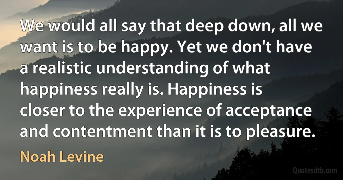 We would all say that deep down, all we want is to be happy. Yet we don't have a realistic understanding of what happiness really is. Happiness is closer to the experience of acceptance and contentment than it is to pleasure. (Noah Levine)