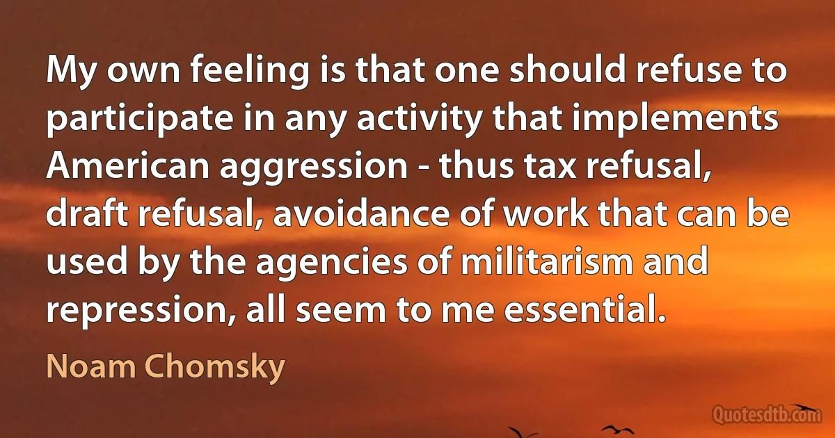 My own feeling is that one should refuse to participate in any activity that implements American aggression - thus tax refusal, draft refusal, avoidance of work that can be used by the agencies of militarism and repression, all seem to me essential. (Noam Chomsky)