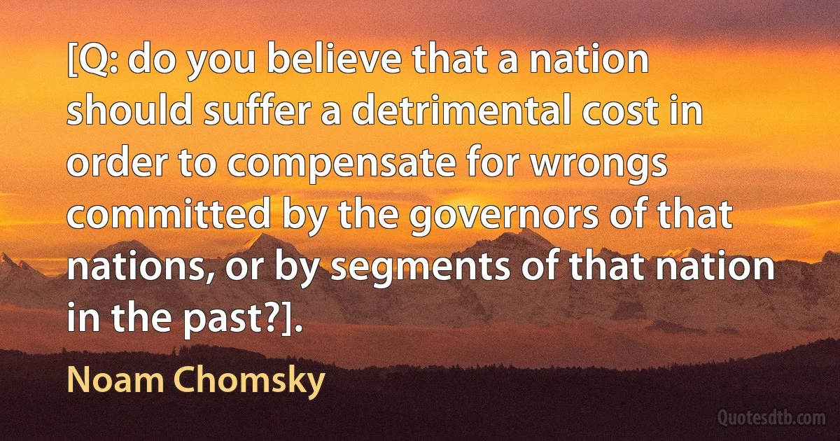 [Q: do you believe that a nation should suffer a detrimental cost in order to compensate for wrongs committed by the governors of that nations, or by segments of that nation in the past?]. (Noam Chomsky)