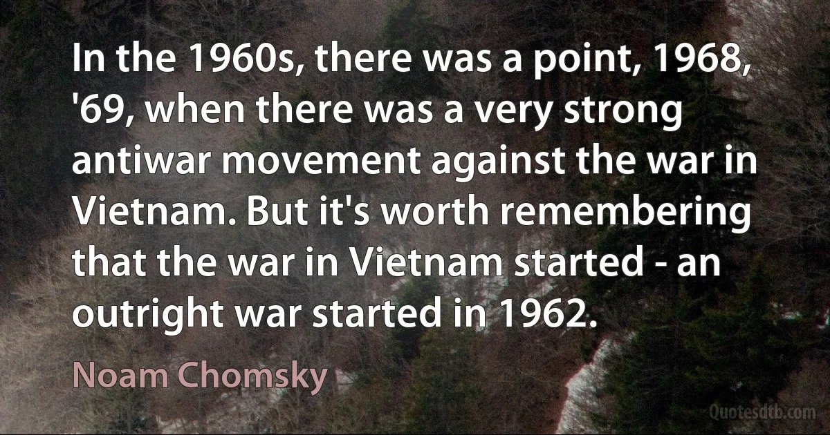 In the 1960s, there was a point, 1968, '69, when there was a very strong antiwar movement against the war in Vietnam. But it's worth remembering that the war in Vietnam started - an outright war started in 1962. (Noam Chomsky)