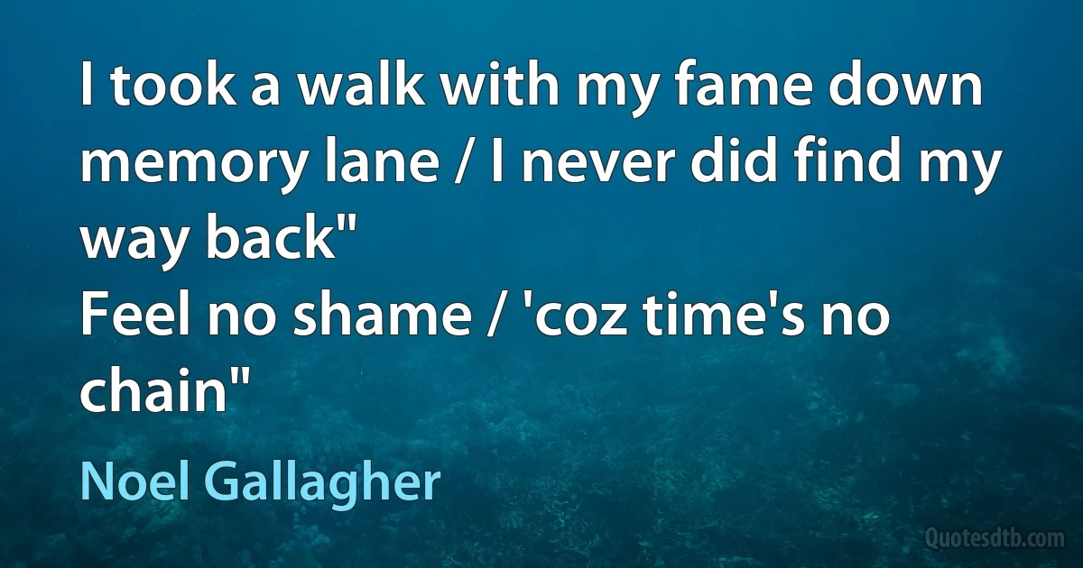 I took a walk with my fame down memory lane / I never did find my way back"
Feel no shame / 'coz time's no chain" (Noel Gallagher)