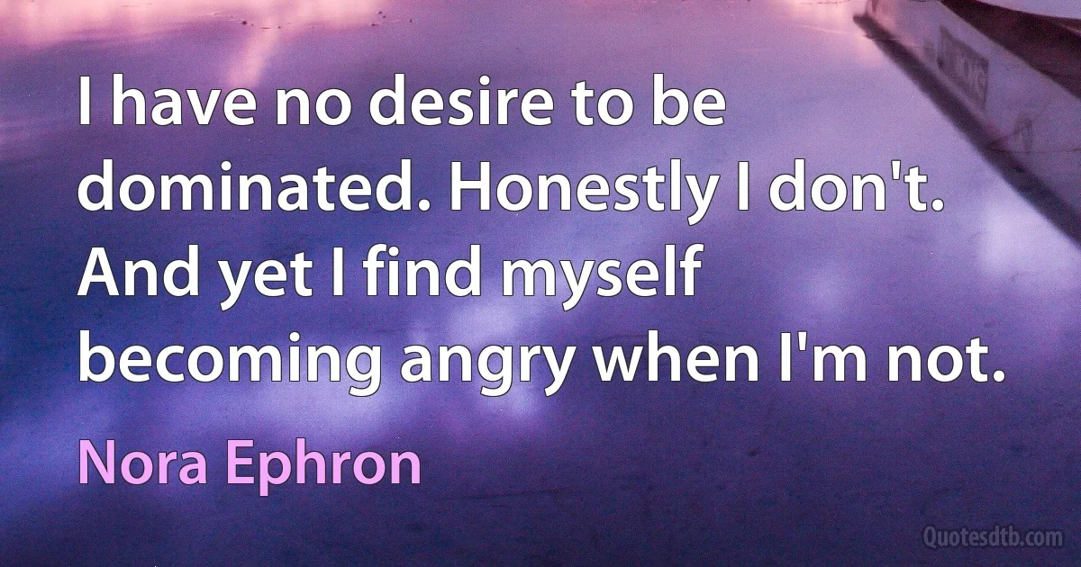 I have no desire to be dominated. Honestly I don't. And yet I find myself becoming angry when I'm not. (Nora Ephron)