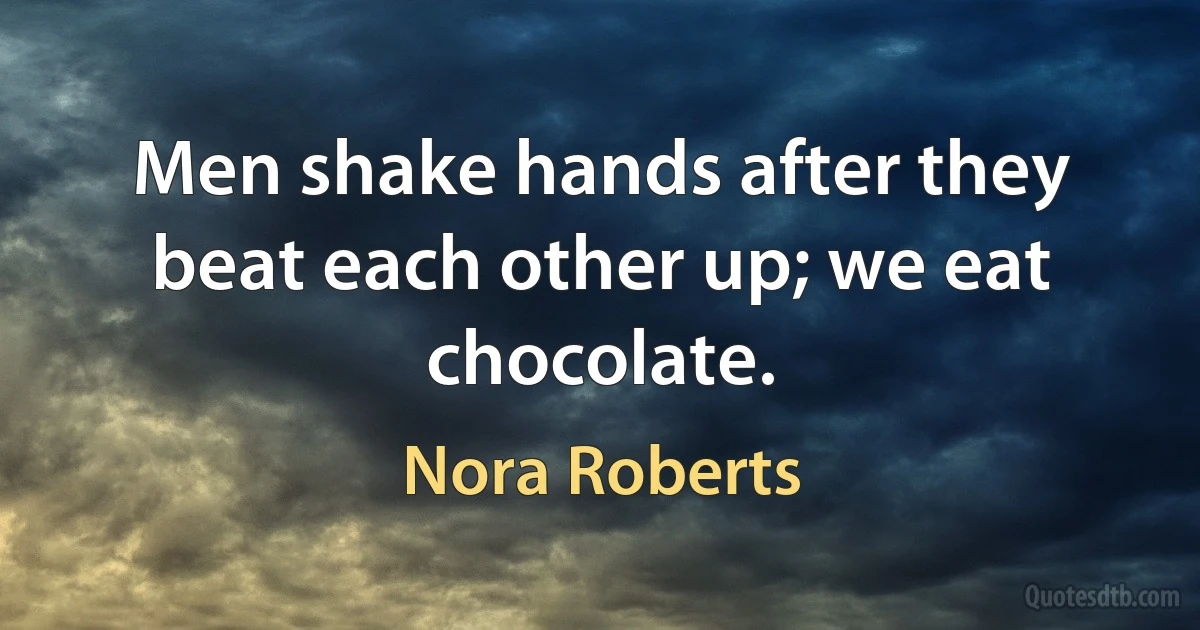 Men shake hands after they beat each other up; we eat chocolate. (Nora Roberts)