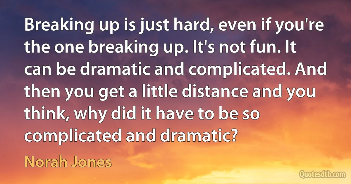 Breaking up is just hard, even if you're the one breaking up. It's not fun. It can be dramatic and complicated. And then you get a little distance and you think, why did it have to be so complicated and dramatic? (Norah Jones)