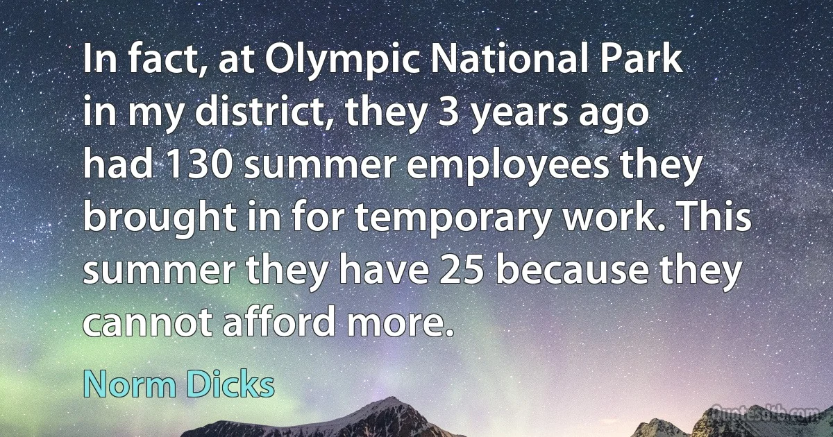 In fact, at Olympic National Park in my district, they 3 years ago had 130 summer employees they brought in for temporary work. This summer they have 25 because they cannot afford more. (Norm Dicks)