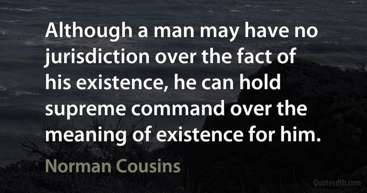 Although a man may have no jurisdiction over the fact of his existence, he can hold supreme command over the meaning of existence for him. (Norman Cousins)