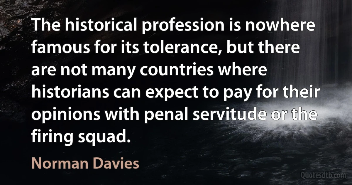 The historical profession is nowhere famous for its tolerance, but there are not many countries where historians can expect to pay for their opinions with penal servitude or the firing squad. (Norman Davies)