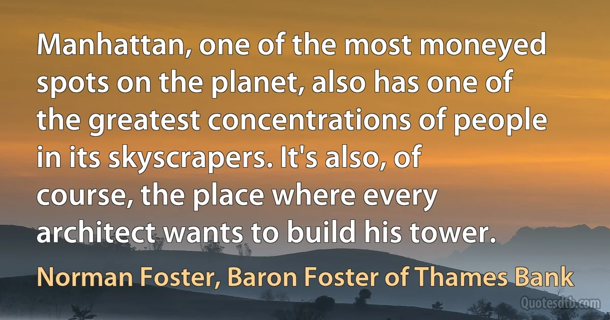 Manhattan, one of the most moneyed spots on the planet, also has one of the greatest concentrations of people in its skyscrapers. It's also, of course, the place where every architect wants to build his tower. (Norman Foster, Baron Foster of Thames Bank)