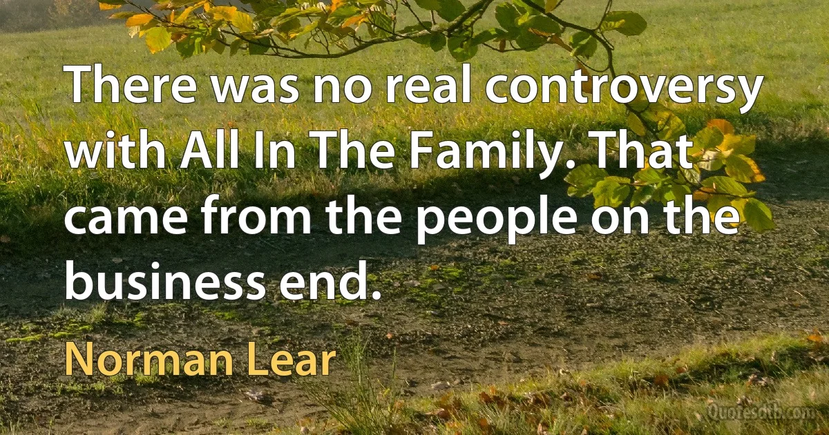 There was no real controversy with All In The Family. That came from the people on the business end. (Norman Lear)