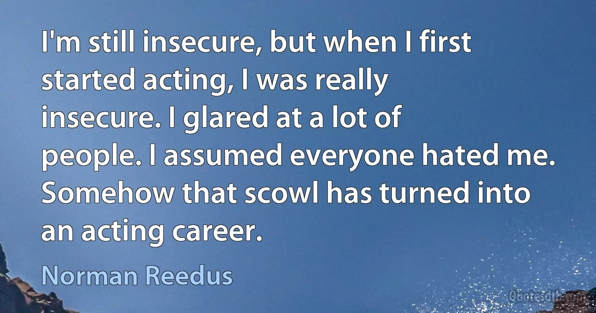 I'm still insecure, but when I first started acting, I was really insecure. I glared at a lot of people. I assumed everyone hated me. Somehow that scowl has turned into an acting career. (Norman Reedus)