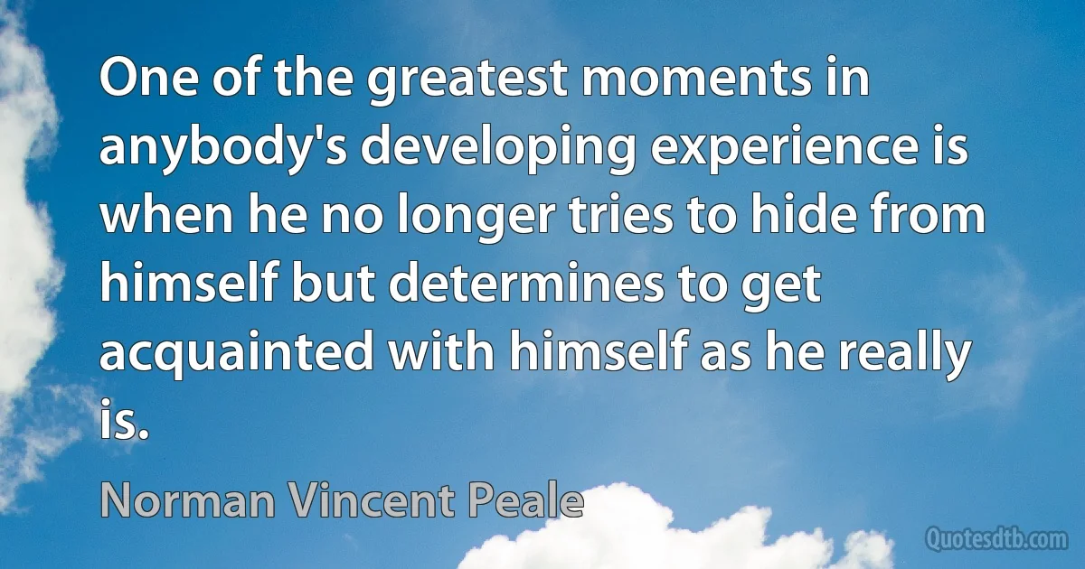 One of the greatest moments in anybody's developing experience is when he no longer tries to hide from himself but determines to get acquainted with himself as he really is. (Norman Vincent Peale)