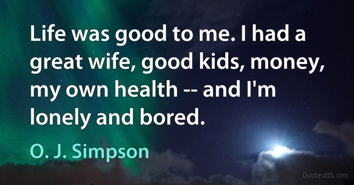 Life was good to me. I had a great wife, good kids, money, my own health -- and I'm lonely and bored. (O. J. Simpson)