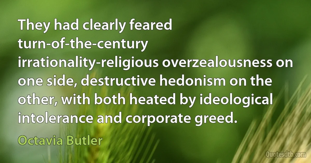 They had clearly feared turn-of-the-century irrationality-religious overzealousness on one side, destructive hedonism on the other, with both heated by ideological intolerance and corporate greed. (Octavia Butler)