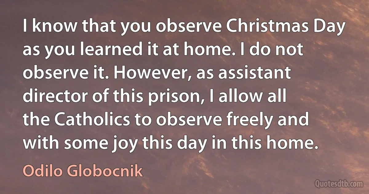 I know that you observe Christmas Day as you learned it at home. I do not observe it. However, as assistant director of this prison, I allow all the Catholics to observe freely and with some joy this day in this home. (Odilo Globocnik)