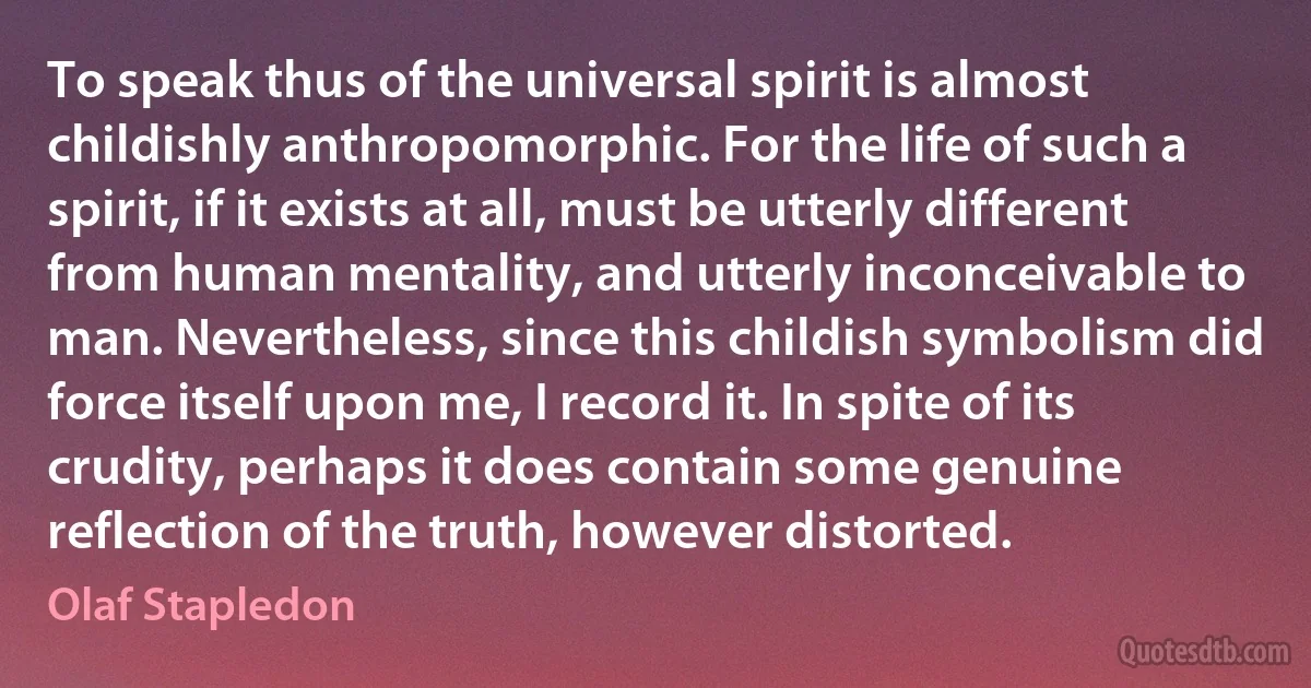 To speak thus of the universal spirit is almost childishly anthropomorphic. For the life of such a spirit, if it exists at all, must be utterly different from human mentality, and utterly inconceivable to man. Nevertheless, since this childish symbolism did force itself upon me, I record it. In spite of its crudity, perhaps it does contain some genuine reflection of the truth, however distorted. (Olaf Stapledon)