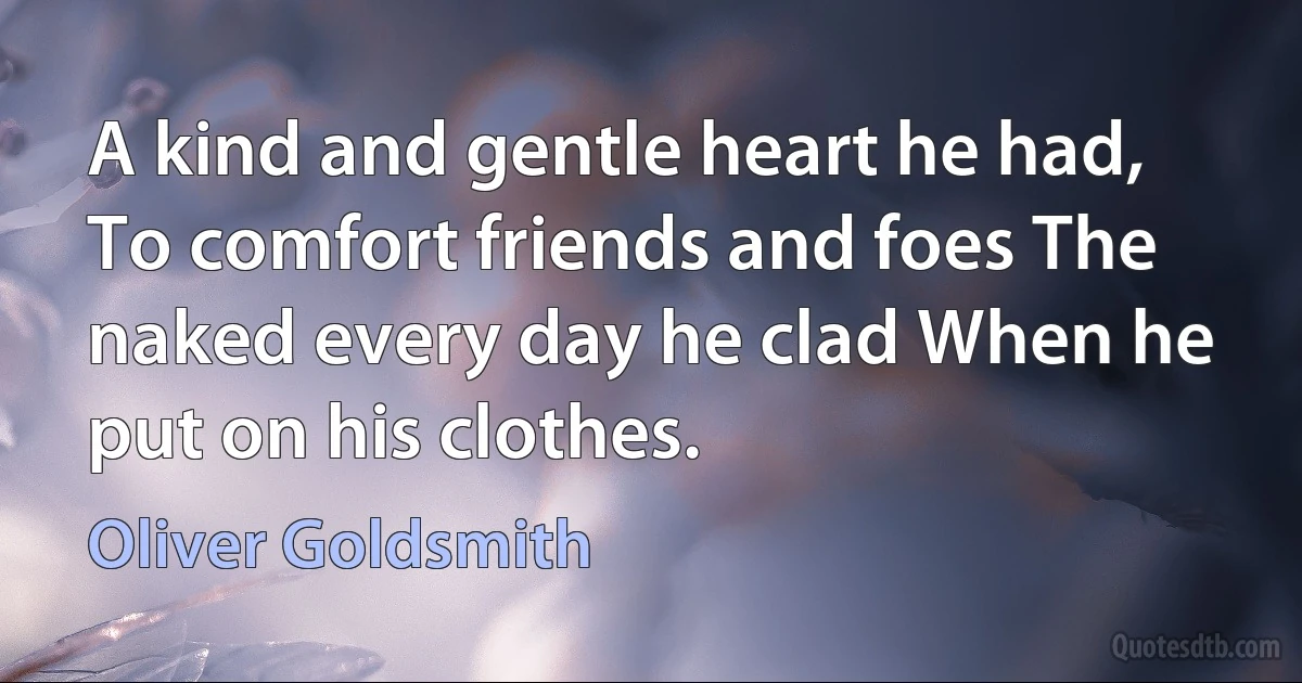 A kind and gentle heart he had, To comfort friends and foes The naked every day he clad When he put on his clothes. (Oliver Goldsmith)