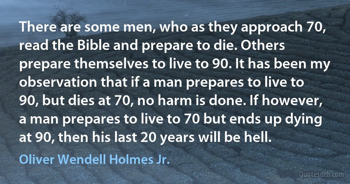 There are some men, who as they approach 70, read the Bible and prepare to die. Others prepare themselves to live to 90. It has been my observation that if a man prepares to live to 90, but dies at 70, no harm is done. If however, a man prepares to live to 70 but ends up dying at 90, then his last 20 years will be hell. (Oliver Wendell Holmes Jr.)