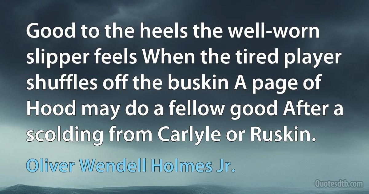 Good to the heels the well-worn slipper feels When the tired player shuffles off the buskin A page of Hood may do a fellow good After a scolding from Carlyle or Ruskin. (Oliver Wendell Holmes Jr.)