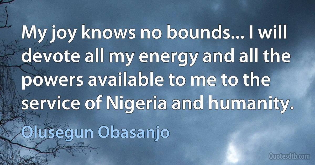 My joy knows no bounds... I will devote all my energy and all the powers available to me to the service of Nigeria and humanity. (Olusegun Obasanjo)