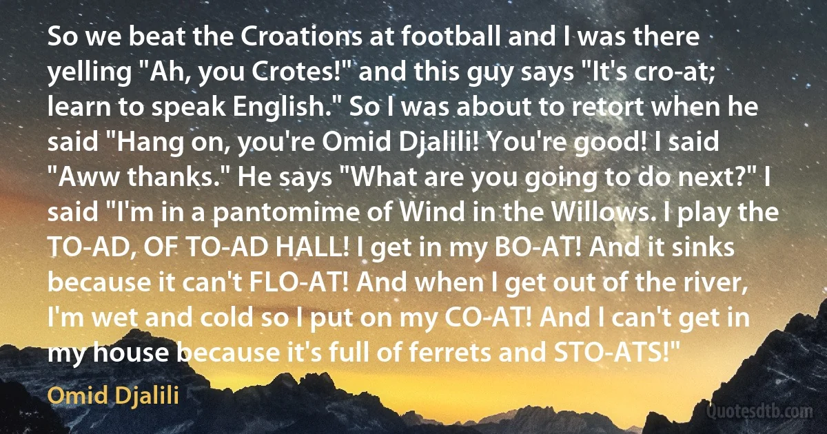 So we beat the Croations at football and I was there yelling "Ah, you Crotes!" and this guy says "It's cro-at; learn to speak English." So I was about to retort when he said "Hang on, you're Omid Djalili! You're good! I said "Aww thanks." He says "What are you going to do next?" I said "I'm in a pantomime of Wind in the Willows. I play the TO-AD, OF TO-AD HALL! I get in my BO-AT! And it sinks because it can't FLO-AT! And when I get out of the river, I'm wet and cold so I put on my CO-AT! And I can't get in my house because it's full of ferrets and STO-ATS!" (Omid Djalili)