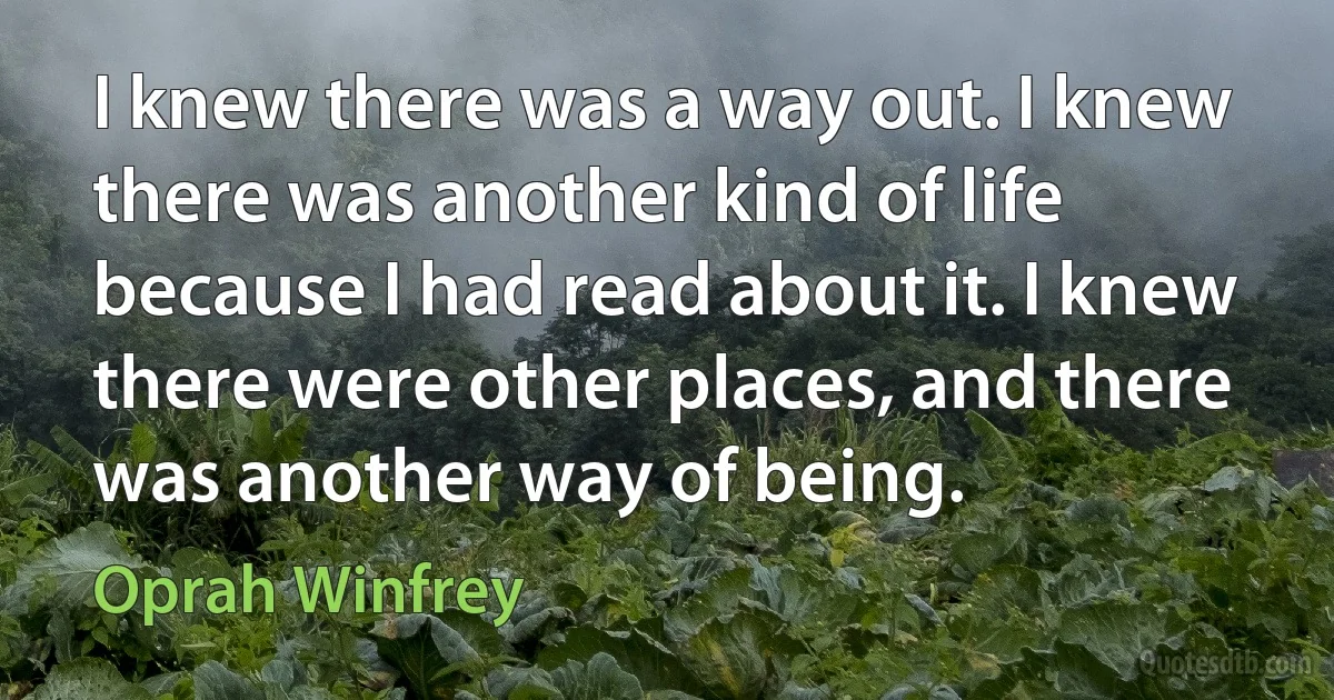 I knew there was a way out. I knew there was another kind of life because I had read about it. I knew there were other places, and there was another way of being. (Oprah Winfrey)