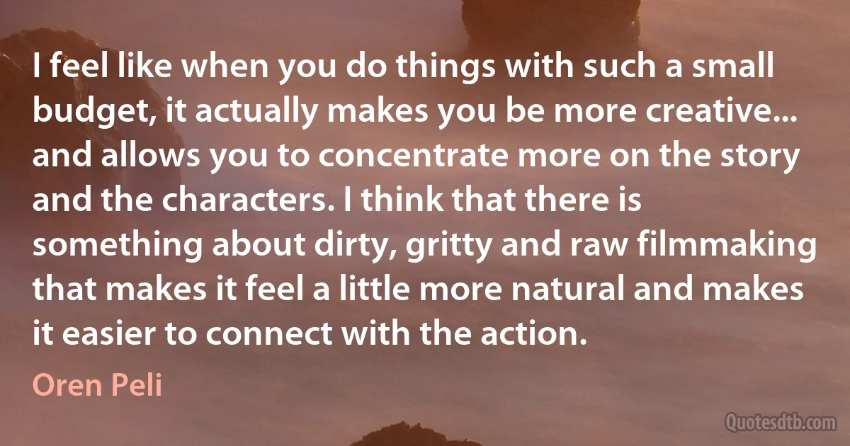 I feel like when you do things with such a small budget, it actually makes you be more creative... and allows you to concentrate more on the story and the characters. I think that there is something about dirty, gritty and raw filmmaking that makes it feel a little more natural and makes it easier to connect with the action. (Oren Peli)