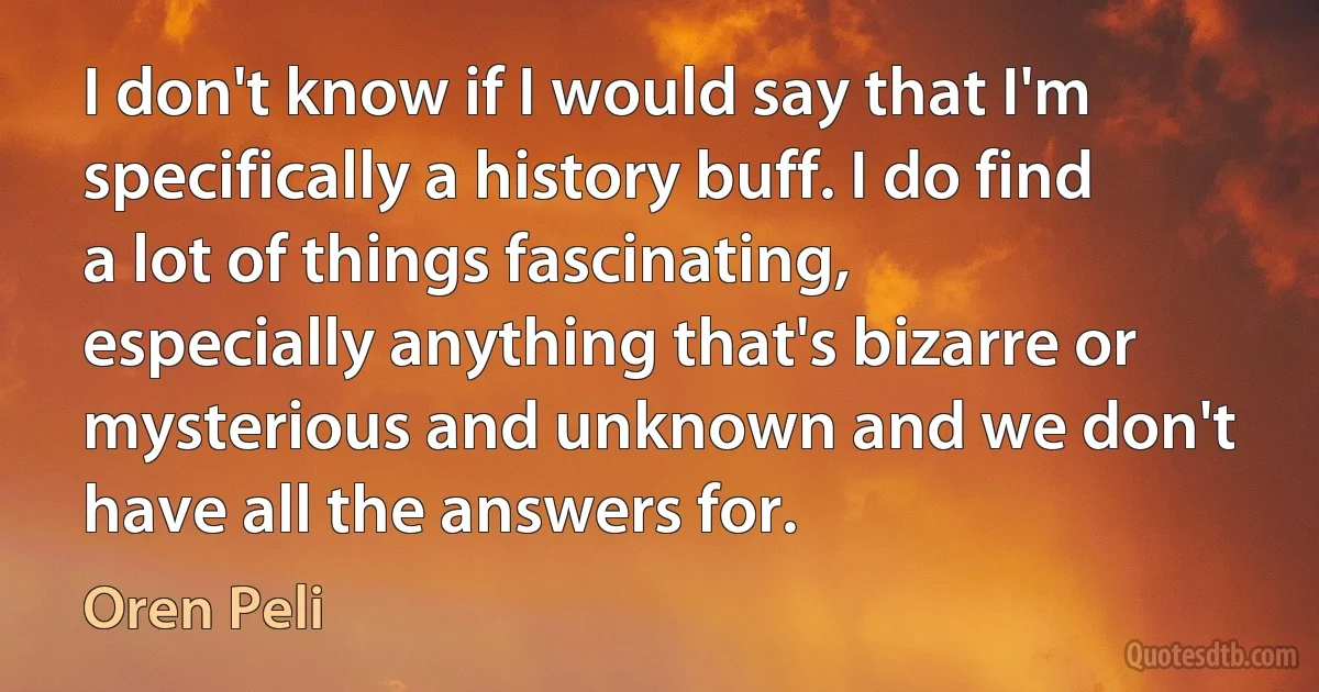 I don't know if I would say that I'm specifically a history buff. I do find a lot of things fascinating, especially anything that's bizarre or mysterious and unknown and we don't have all the answers for. (Oren Peli)