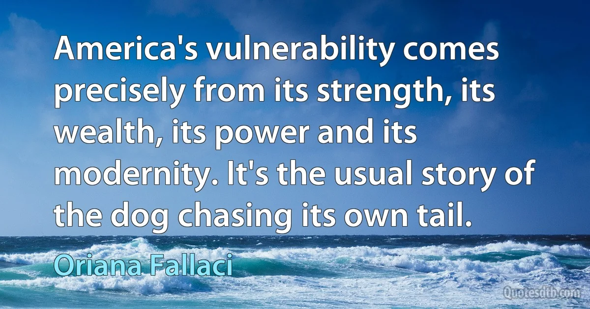 America's vulnerability comes precisely from its strength, its wealth, its power and its modernity. It's the usual story of the dog chasing its own tail. (Oriana Fallaci)