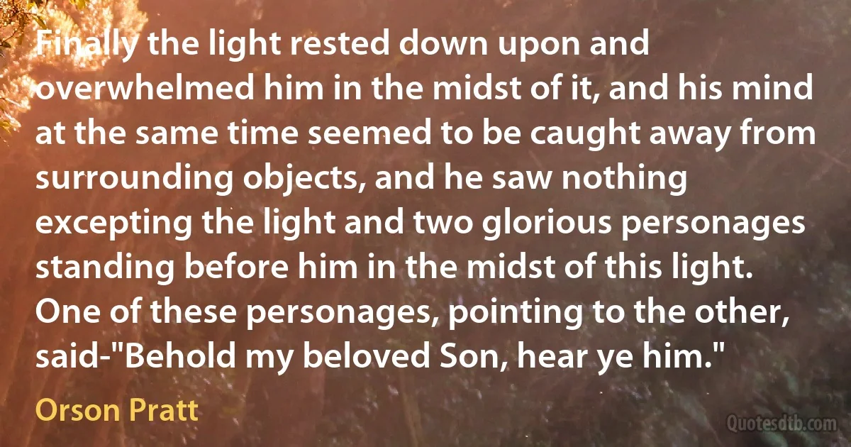 Finally the light rested down upon and overwhelmed him in the midst of it, and his mind at the same time seemed to be caught away from surrounding objects, and he saw nothing excepting the light and two glorious personages standing before him in the midst of this light. One of these personages, pointing to the other, said-"Behold my beloved Son, hear ye him." (Orson Pratt)