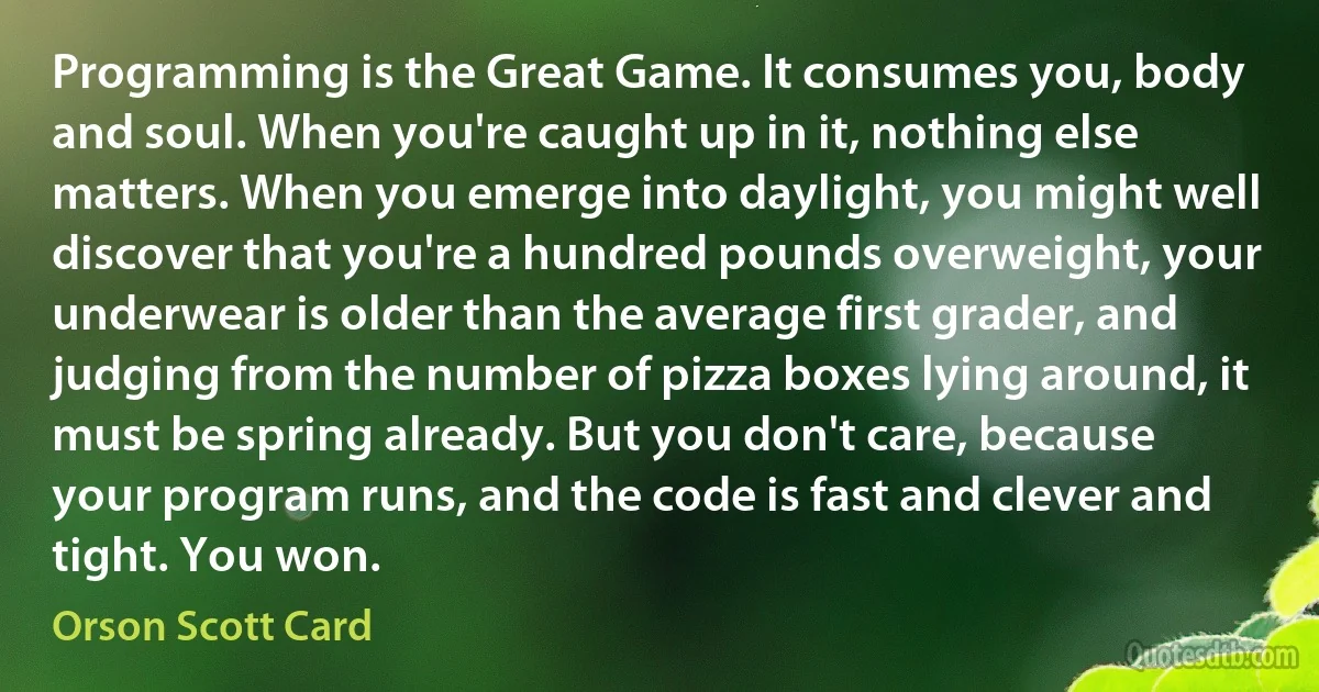 Programming is the Great Game. It consumes you, body and soul. When you're caught up in it, nothing else matters. When you emerge into daylight, you might well discover that you're a hundred pounds overweight, your underwear is older than the average first grader, and judging from the number of pizza boxes lying around, it must be spring already. But you don't care, because your program runs, and the code is fast and clever and tight. You won. (Orson Scott Card)