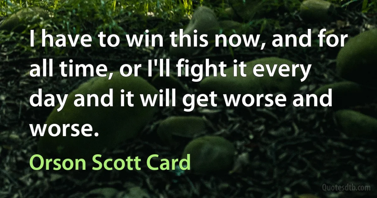 I have to win this now, and for all time, or I'll fight it every day and it will get worse and worse. (Orson Scott Card)