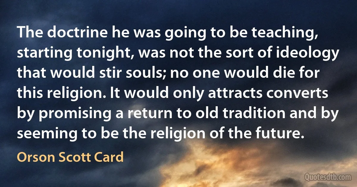 The doctrine he was going to be teaching, starting tonight, was not the sort of ideology that would stir souls; no one would die for this religion. It would only attracts converts by promising a return to old tradition and by seeming to be the religion of the future. (Orson Scott Card)