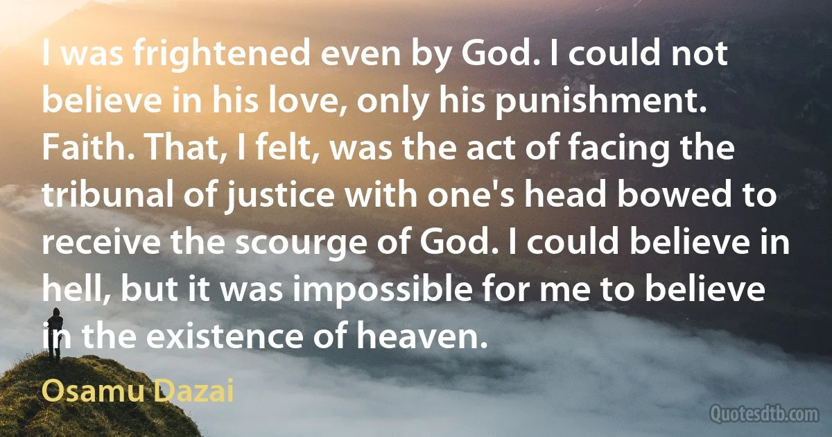 I was frightened even by God. I could not believe in his love, only his punishment. Faith. That, I felt, was the act of facing the tribunal of justice with one's head bowed to receive the scourge of God. I could believe in hell, but it was impossible for me to believe in the existence of heaven. (Osamu Dazai)