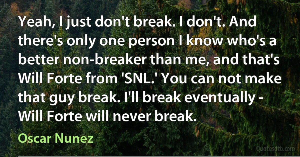 Yeah, I just don't break. I don't. And there's only one person I know who's a better non-breaker than me, and that's Will Forte from 'SNL.' You can not make that guy break. I'll break eventually - Will Forte will never break. (Oscar Nunez)