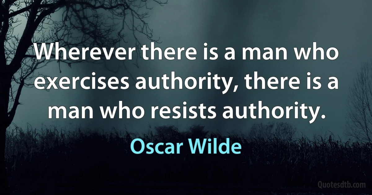 Wherever there is a man who exercises authority, there is a man who resists authority. (Oscar Wilde)